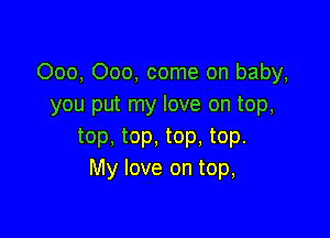 000, 000, come on baby,
you put my love on top,

top, top, top. top.
My love on top,
