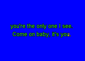 you're the only one I see.

Come on baby, it's you.