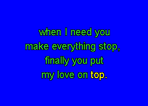 when I need you
make everything stop,

finally you put
my love on top.