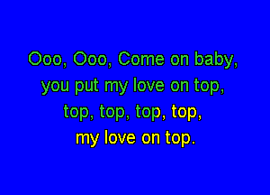 000, 000, Come on baby,
you put my love on top,

top, top, top. top,
my love on top.