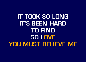 IT TOOK SO LONG
IT'S BEEN HARD
TO FIND
SO LOVE
YOU MUST BELIEVE ME