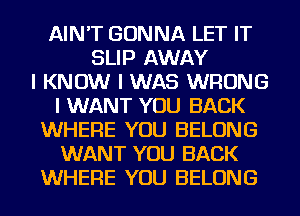 AIN'T GONNA LET IT
SLIP AWAY
I KNOW I WAS WRONG
I WANT YOU BACK
WHERE YOU BELONG
WANT YOU BACK
WHERE YOU BELONG