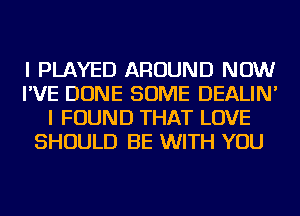 I PLAYED AROUND NOW
I'VE DONE SOME DEALIN'
I FOUND THAT LOVE
SHOULD BE WITH YOU