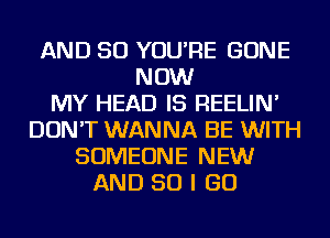 AND SO YOU'RE GONE
NOW
MY HEAD IS REELIN'
DON'T WANNA BE WITH
SOMEONE NEW
AND SO I GO