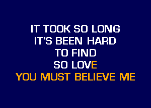 IT TOOK SO LONG
IT'S BEEN HARD
TO FIND
SO LOVE
YOU MUST BELIEVE ME
