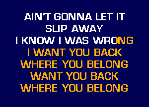 AIN'T GONNA LET IT
SLIP AWAY
I KNOW I WAS WRONG
I WANT YOU BACK
WHERE YOU BELONG
WANT YOU BACK
WHERE YOU BELONG