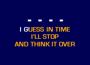 I GUESS IN TIME

I'LL STOP
AND THINK IT OVER
