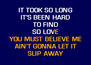 IT TOOK SO LONG
IT'S BEEN HARD
TO FIND
SO LOVE
YOU MUST BELIEVE ME
AIN'T GONNA LET IT
SLIP AWAY