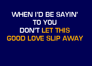 WHEN I'D BE SAYIN'
TO YOU
DON'T LET THIS

GOOD LOVE SLIP AWAY