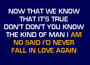 NOW THAT WE KNOW
THAT ITS TRUE
DON'T DON'T YOU KNOW
THE KIND OF MAN I AM
NO SAID I'D NEVER
FALL IN LOVE AGAIN