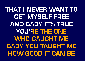 THAT I NEVER WANT TO
GET MYSELF FREE
AND BABY ITS TRUE
YOU'RE THE ONE
WHO CAUGHT ME
BABY YOU TAUGHT ME
HOW GOOD IT CAN BE