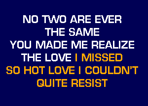 N0 TWO ARE EVER
THE SAME
YOU MADE ME REALIZE
THE LOVE I MISSED
80 HOT LOVE I COULDN'T
QUITE RESIST