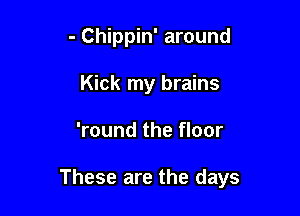 - Chippin' around
Kick my brains

'round the floor

These are the days