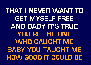 THAT I NEVER WANT TO
GET MYSELF FREE
AND BABY ITS TRUE
YOU'RE THE ONE
WHO CAUGHT ME

BABY YOU TAUGHT ME
HOW GOOD IT COULD BE