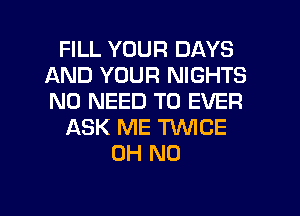 FILL YOUR DAYS
AND YOUR NIGHTS
NO NEED TO EVER

ASK ME TWICE

OH NO