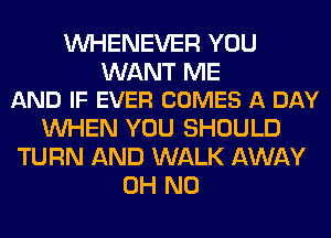 VVHENEVER YOU

WANT ME
AND IF EVER COMES A DAY

WHEN YOU SHOULD
TURN AND WALK AWAY
OH NO