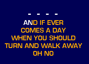 AND IF EVER
COMES A DAY
WHEN YOU SHOULD
TURN AND WALK AWAY
OH NO