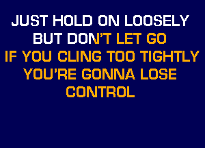 JUST HOLD 0N LOOSELY
BUT DON'T LET GO
IF YOU CLING T00 TIGHTLY
YOU'RE GONNA LOSE
CONTROL