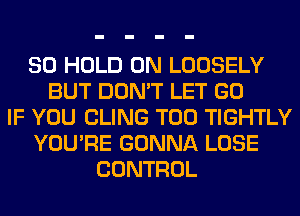 SO HOLD 0N LOOSELY
BUT DON'T LET GO
IF YOU CLING T00 TIGHTLY
YOU'RE GONNA LOSE
CONTROL