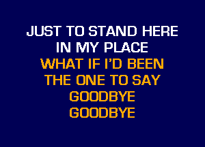 JUST TO STAND HERE
IN MY PLACE
WHAT IF I'D BEEN
THE ONE TO SAY
GOODBYE
GOODBYE

g