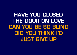 HAVE YOU CLOSED
THE DOOR ON LOVE
CAN YOU BE SO BLIND
DID YOU THINK I'D
JUST GIVE UP