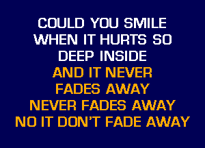 COULD YOU SMILE
WHEN IT HURTS SO
DEEP INSIDE
AND IT NEVER
FADES AWAY
NEVER FADES AWAY
NU IT DON'T FADE AWAY
