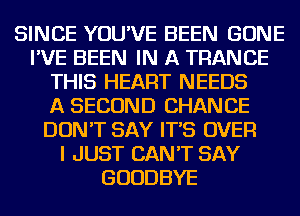 SINCE YOU'VE BEEN GONE
I'VE BEEN IN A TRANCE
THIS HEART NEEDS
A SECOND CHANCE
DON'T SAY IT'S OVER
I JUST CAN'T SAY
GOODBYE