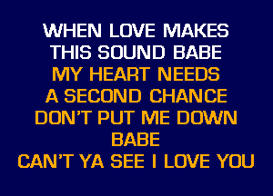 WHEN LOVE MAKES
THIS SOUND BABE
MY HEART NEEDS
A SECOND CHANCE

DON'T PUT ME DOWN
BABE
CAN'T YA SEE I LOVE YOU