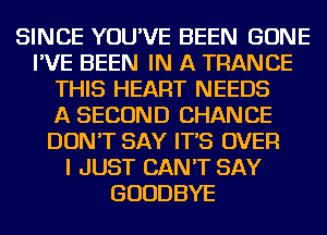 SINCE YOU'VE BEEN GONE
I'VE BEEN IN A TRANCE
THIS HEART NEEDS
A SECOND CHANCE
DON'T SAY IT'S OVER
I JUST CAN'T SAY
GOODBYE