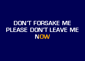 DON'T FORSAKE ME
PLEASE DON'T LEAVE ME
NOW