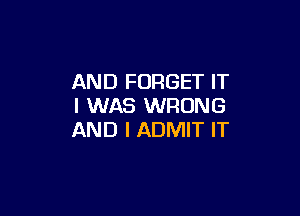 AND FORGET IT
I WAS WRONG

AND I ADMIT IT