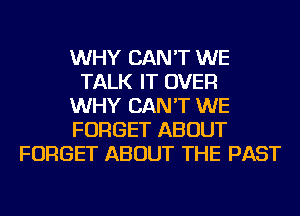 WHY CAN'T WE
TALK IT OVER
WHY CAN'T WE
FORGET ABOUT
FORGET ABOUT THE PAST