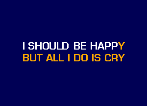 ISHOULD BE HAPPY

BUT ALL I DO IS CRY