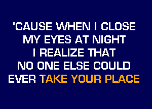 'CAUSE WHEN I CLOSE
MY EYES AT NIGHT
I REALIZE THAT
NO ONE ELSE COULD
EVER TAKE YOUR PLACE