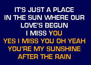 ITS JUST A PLACE
IN THE SUN WHERE OUR
LOVE'S BEGUN
I MISS YOU
YES I MISS YOU OH YEAH
YOU'RE MY SUNSHINE
AFTER THE RAIN