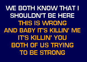 WE BOTH KNOW THAT I
SHOULDN'T BE HERE

THIS IS WRONG
AND BABY IT'S KILLIN' ME

ITS KILLIN' YOU
BOTH OF US TRYING
TO BE STRONG