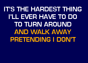 ITS THE HARDEST THING
I'LL EVER HAVE TO DO
TO TURN AROUND
AND WALK AWAY
PRETENDING I DON'T