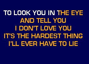 TO LOOK YOU IN THE EYE
AND TELL YOU
I DON'T LOVE YOU
ITS THE HARDEST THING
I'LL EVER HAVE TO LIE