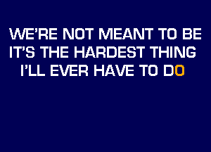 WERE NOT MEANT TO BE
ITS THE HARDEST THING
I'LL EVER HAVE TO DO