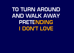 T0 TURN AROUND
AND WALK AWAY
PRETENDING

I DON'T LOVE