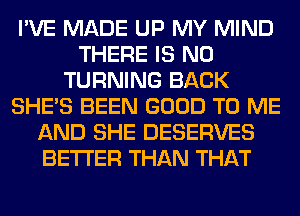 I'VE MADE UP MY MIND
THERE IS NO
TURNING BACK
SHE'S BEEN GOOD TO ME
AND SHE DESERVES
BETTER THAN THAT