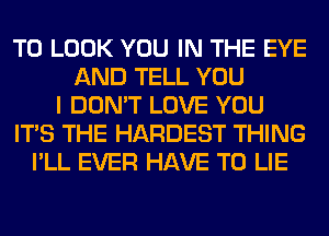 TO LOOK YOU IN THE EYE
AND TELL YOU
I DON'T LOVE YOU
ITS THE HARDEST THING
I'LL EVER HAVE TO LIE