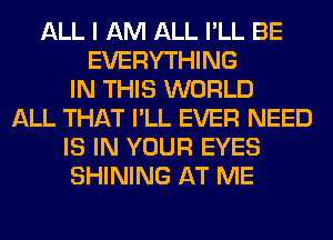 ALL I AM ALL I'LL BE
EVERYTHING
IN THIS WORLD
ALL THAT I'LL EVER NEED
IS IN YOUR EYES
SHINING AT ME