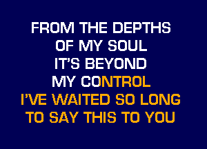 FROM THE DEPTHS
OF MY SOUL
ITS BEYOND
MY CONTROL
I'VE WAITED SO LONG
TO SAY THIS TO YOU