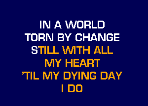 IN A WORLD
TURN BY CHANGE
STILL WITH ALL

MY HEART
'TIL MY DYING DAY
I DO