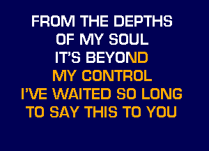 FROM THE DEPTHS
OF MY SOUL
ITS BEYOND
MY CONTROL
I'VE WAITED SO LONG
TO SAY THIS TO YOU