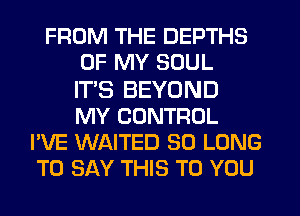 FROM THE DEPTHS
OF MY SOUL
IT'S BEYOND
MY CONTROL
I'VE WAITED SO LONG
TO SAY THIS TO YOU