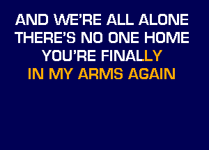 AND WERE ALL ALONE
THERE'S NO ONE HOME
YOU'RE FINALLY
IN MY ARMS AGAIN