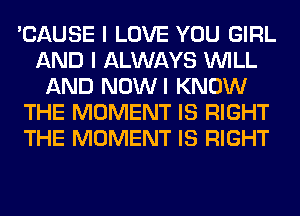 'CAUSE I LOVE YOU GIRL
AND I ALWAYS WILL
AND NOWI KNOW
THE MOMENT IS RIGHT
THE MOMENT IS RIGHT