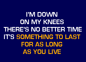 I'M DOWN
ON MY KNEES
THERE'S N0 BETTER TIME
ITS SOMETHING TO LAST
FOR AS LONG
AS YOU LIVE